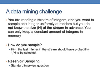 A data mining challenge
• You are reading a stream of integers, and you want to
sample one integer uniformly at random but you do
not know the size (N) of the stream in advance. You
can only keep a constant amount of integers in
memory
• How do you sample?
• Hint: the last integer in the stream should have probability
1/N to be selected.
• Reservoir Sampling:
• Standard interview question
 