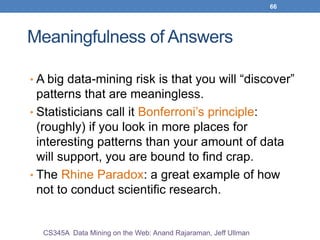 66
Meaningfulness of Answers
• A big data-mining risk is that you will “discover”
patterns that are meaningless.
• Statisticians call it Bonferroni’s principle:
(roughly) if you look in more places for
interesting patterns than your amount of data
will support, you are bound to find crap.
• The Rhine Paradox: a great example of how
not to conduct scientific research.
CS345A Data Mining on the Web: Anand Rajaraman, Jeff Ullman
 