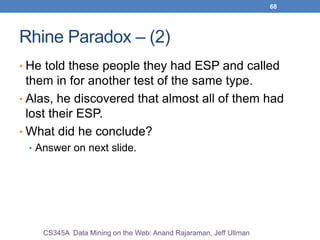 68
Rhine Paradox – (2)
• He told these people they had ESP and called
them in for another test of the same type.
• Alas, he discovered that almost all of them had
lost their ESP.
• What did he conclude?
• Answer on next slide.
CS345A Data Mining on the Web: Anand Rajaraman, Jeff Ullman
 