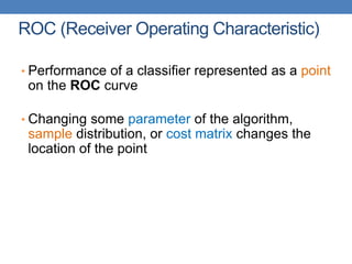 ROC (Receiver Operating Characteristic)
• Performance of a classifier represented as a point
on the ROC curve
• Changing some parameter of the algorithm,
sample distribution, or cost matrix changes the
location of the point
 