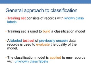 General approach to classification
• Training set consists of records with known class
labels
• Training set is used to build a classification model
• A labeled test set of previously unseen data
records is used to evaluate the quality of the
model.
• The classification model is applied to new records
with unknown class labels
 