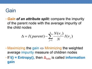 Gain
• Gain of an attribute split: compare the impurity
of the parent node with the average impurity of
the child nodes
• Maximizing the gain  Minimizing the weighted
average impurity measure of children nodes
• If I() = Entropy(), then Δinfo is called information
gain





k
j
j
j
v
I
N
v
N
parent
I
1
)
(
)
(
)
(
 