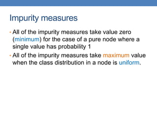 Impurity measures
• All of the impurity measures take value zero
(minimum) for the case of a pure node where a
single value has probability 1
• All of the impurity measures take maximum value
when the class distribution in a node is uniform.
 