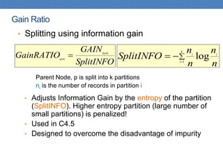 Gain Ratio
• Splitting using information gain
Parent Node, p is split into k partitions
ni is the number of records in partition i
• Adjusts Information Gain by the entropy of the partition
(SplitINFO). Higher entropy partition (large number of
small partitions) is penalized!
• Used in C4.5
• Designed to overcome the disadvantage of impurity
SplitINFO
GAIN
GainRATIO Split
split
 



k
i
i
i
n
n
n
n
SplitINFO 1
log
 
