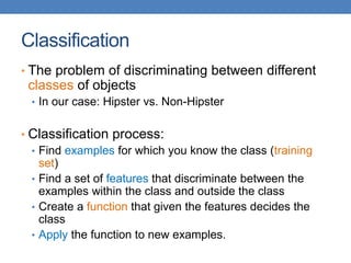 Classification
• The problem of discriminating between different
classes of objects
• In our case: Hipster vs. Non-Hipster
• Classification process:
• Find examples for which you know the class (training
set)
• Find a set of features that discriminate between the
examples within the class and outside the class
• Create a function that given the features decides the
class
• Apply the function to new examples.
 