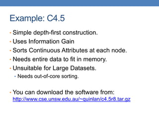 Example: C4.5
• Simple depth-first construction.
• Uses Information Gain
• Sorts Continuous Attributes at each node.
• Needs entire data to fit in memory.
• Unsuitable for Large Datasets.
• Needs out-of-core sorting.
• You can download the software from:
http://www.cse.unsw.edu.au/~quinlan/c4.5r8.tar.gz
 