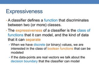 Expressiveness
• A classifier defines a function that discriminates
between two (or more) classes.
• The expressiveness of a classifier is the class of
functions that it can model, and the kind of data
that it can separate
• When we have discrete (or binary) values, we are
interested in the class of boolean functions that can be
modeled
• If the data-points are real vectors we talk about the
decision boundary that the classifier can model
 
