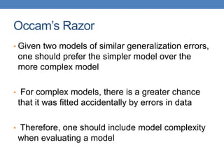 Occam’s Razor
• Given two models of similar generalization errors,
one should prefer the simpler model over the
more complex model
• For complex models, there is a greater chance
that it was fitted accidentally by errors in data
• Therefore, one should include model complexity
when evaluating a model
 