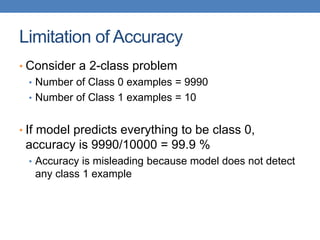 Limitation of Accuracy
• Consider a 2-class problem
• Number of Class 0 examples = 9990
• Number of Class 1 examples = 10
• If model predicts everything to be class 0,
accuracy is 9990/10000 = 99.9 %
• Accuracy is misleading because model does not detect
any class 1 example
 