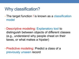 Why classification?
• The target function f is known as a classification
model
• Descriptive modeling: Explanatory tool to
distinguish between objects of different classes
(e.g., understand why people cheat on their
taxes, or what makes a hipster)
• Predictive modeling: Predict a class of a
previously unseen record
 