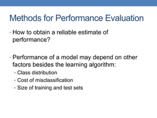 Methods for Performance Evaluation
• How to obtain a reliable estimate of
performance?
• Performance of a model may depend on other
factors besides the learning algorithm:
• Class distribution
• Cost of misclassification
• Size of training and test sets
 