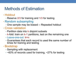 Methods of Estimation
• Holdout
• Reserve 2/3 for training and 1/3 for testing
• Random subsampling
• One sample may be biased -- Repeated holdout
• Cross validation
• Partition data into k disjoint subsets
• k-fold: train on k-1 partitions, test on the remaining one
• Leave-one-out: k=n
• Guarantees that each record is used the same number of
times for training and testing
• Bootstrap
• Sampling with replacement
• ~63% of records used for training, ~27% for testing
 
