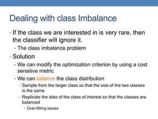 Dealing with class Imbalance
• If the class we are interested in is very rare, then
the classifier will ignore it.
• The class imbalance problem
• Solution
• We can modify the optimization criterion by using a cost
sensitive metric
• We can balance the class distribution
• Sample from the larger class so that the size of the two classes
is the same
• Replicate the data of the class of interest so that the classes are
balanced
• Over-fitting issues
 