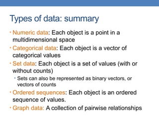 Types of data: summary
• Numeric data: Each object is a point in a
multidimensional space
• Categorical data: Each object is a vector of
categorical values
• Set data: Each object is a set of values (with or
without counts)
• Sets can also be represented as binary vectors, or
vectors of counts
• Ordered sequences: Each object is an ordered
sequence of values.
• Graph data: A collection of pairwise relationships
 