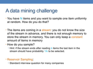 A data mining challenge
• You have N items and you want to sample one item uniformly
at random. How do you do that?
• The items are coming in a stream: you do not know the size
of the stream in advance, and there is not enough memory to
store the stream in memory. You can only keep a constant
amount of items in memory
• How do you sample?
• Hint: if the stream ends after reading k items the last item in the
stream should have probability 1/k to be selected.
• Reservoir Sampling:
• Standard interview question for many companies
 