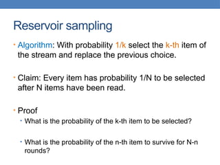 Reservoir sampling
• Algorithm: With probability 1/k select the k-th item of
the stream and replace the previous choice.
• Claim: Every item has probability 1/N to be selected
after N items have been read.
• Proof
• What is the probability of the k-th item to be selected?
• What is the probability of the n-th item to survive for N-n
rounds?
 
