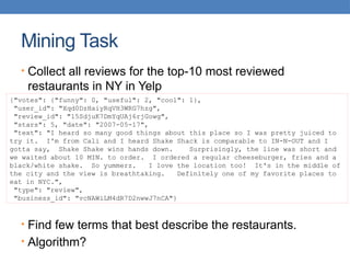 Mining Task
• Collect all reviews for the top-10 most reviewed
restaurants in NY in Yelp
• Find few terms that best describe the restaurants.
• Algorithm?
{"votes": {"funny": 0, "useful": 2, "cool": 1},
"user_id": "Xqd0DzHaiyRqVH3WRG7hzg",
"review_id": "15SdjuK7DmYqUAj6rjGowg",
"stars": 5, "date": "2007-05-17",
"text": "I heard so many good things about this place so I was pretty juiced to
try it. I'm from Cali and I heard Shake Shack is comparable to IN-N-OUT and I
gotta say, Shake Shake wins hands down. Surprisingly, the line was short and
we waited about 10 MIN. to order. I ordered a regular cheeseburger, fries and a
black/white shake. So yummerz. I love the location too! It's in the middle of
the city and the view is breathtaking. Definitely one of my favorite places to
eat in NYC.",
"type": "review",
"business_id": "vcNAWiLM4dR7D2nwwJ7nCA"}
 