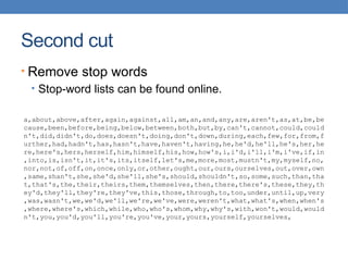 Second cut
• Remove stop words
• Stop-word lists can be found online.
a,about,above,after,again,against,all,am,an,and,any,are,aren't,as,at,be,be
cause,been,before,being,below,between,both,but,by,can't,cannot,could,could
n't,did,didn't,do,does,doesn't,doing,don't,down,during,each,few,for,from,f
urther,had,hadn't,has,hasn't,have,haven't,having,he,he'd,he'll,he's,her,he
re,here's,hers,herself,him,himself,his,how,how's,i,i'd,i'll,i'm,i've,if,in
,into,is,isn't,it,it's,its,itself,let's,me,more,most,mustn't,my,myself,no,
nor,not,of,off,on,once,only,or,other,ought,our,ours,ourselves,out,over,own
,same,shan't,she,she'd,she'll,she's,should,shouldn't,so,some,such,than,tha
t,that's,the,their,theirs,them,themselves,then,there,there's,these,they,th
ey'd,they'll,they're,they've,this,those,through,to,too,under,until,up,very
,was,wasn't,we,we'd,we'll,we're,we've,were,weren't,what,what's,when,when's
,where,where's,which,while,who,who's,whom,why,why's,with,won't,would,would
n't,you,you'd,you'll,you're,you've,your,yours,yourself,yourselves,
 