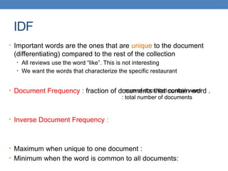 IDF
• Important words are the ones that are unique to the document
(differentiating) compared to the rest of the collection
• All reviews use the word “like”. This is not interesting
• We want the words that characterize the specific restaurant
• Document Frequency : fraction of documents that contain word .
• Inverse Document Frequency :
• Maximum when unique to one document :
• Minimum when the word is common to all documents:
: num of docs that contain word
: total number of documents
 