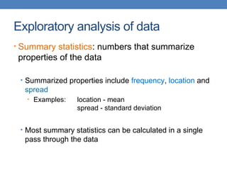 Exploratory analysis of data
• Summary statistics: numbers that summarize
properties of the data
• Summarized properties include frequency, location and
spread
• Examples: location - mean
spread - standard deviation
• Most summary statistics can be calculated in a single
pass through the data
 