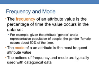 Frequency and Mode
• The frequency of an attribute value is the
percentage of time the value occurs in the
data set
• For example, given the attribute ‘gender’ and a
representative population of people, the gender ‘female’
occurs about 50% of the time.
• The mode of a an attribute is the most frequent
attribute value
• The notions of frequency and mode are typically
used with categorical data
 