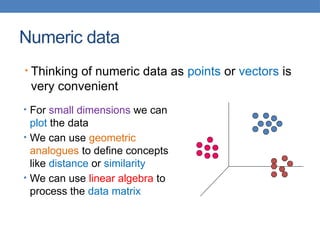 Numeric data
• For small dimensions we can
plot the data
• We can use geometric
analogues to define concepts
like distance or similarity
• We can use linear algebra to
process the data matrix
• Thinking of numeric data as points or vectors is
very convenient
 