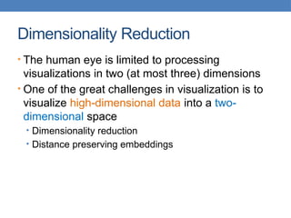 Dimensionality Reduction
• The human eye is limited to processing
visualizations in two (at most three) dimensions
• One of the great challenges in visualization is to
visualize high-dimensional data into a two-
dimensional space
• Dimensionality reduction
• Distance preserving embeddings
 