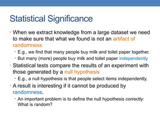 Statistical Significance
• When we extract knowledge from a large dataset we need
to make sure that what we found is not an artifact of
randomness
• E.g., we find that many people buy milk and toilet paper together.
• But many (more) people buy milk and toilet paper independently
• Statistical tests compare the results of an experiment with
those generated by a null hypothesis
• E.g., a null hypothesis is that people select items independently.
• A result is interesting if it cannot be produced by
randomness.
• An important problem is to define the null hypothesis correctly:
What is random?
 
