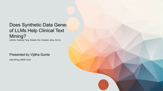 Does Synthetic Data Generation
of LLMs Help Clinical Text
Mining?
Authors: Ruixiang Tang, Xiaotian Han, Xiaoqian Jiang, Xia Hu
Presented by Vijitha Gunta
Data Mining, MSSE SJSU
 
