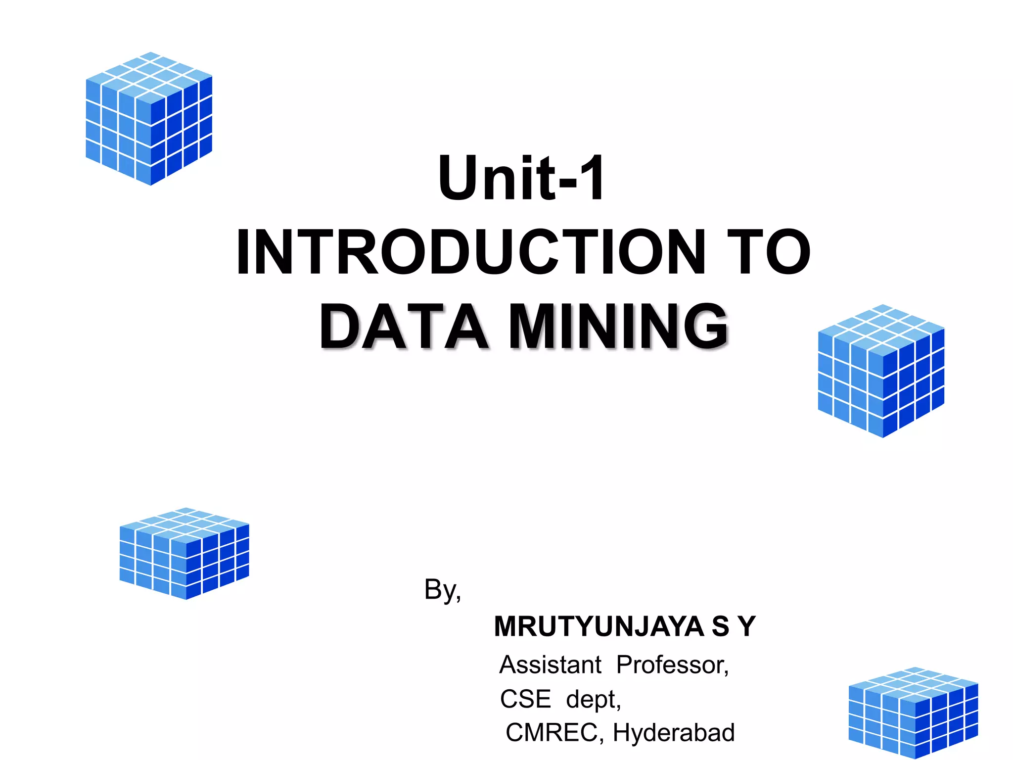 Unit-1
INTRODUCTION TO
DATA MINING
By,
MRUTYUNJAYA S Y
Assistant Professor,
CSE dept,
CMREC, Hyderabad
 