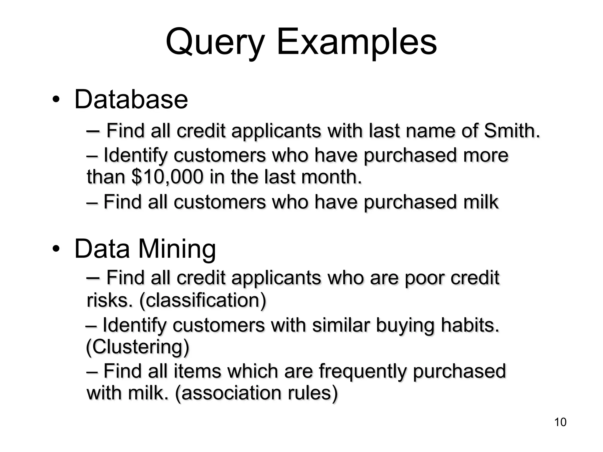10
Query Examples
• Database
• Data Mining
– Find all customers who have purchased milk
– Find all items which are frequently purchased
with milk. (association rules)
– Find all credit applicants with last name of Smith.
– Identify customers who have purchased more
than $10,000 in the last month.
– Find all credit applicants who are poor credit
risks. (classification)
– Identify customers with similar buying habits.
(Clustering)
 