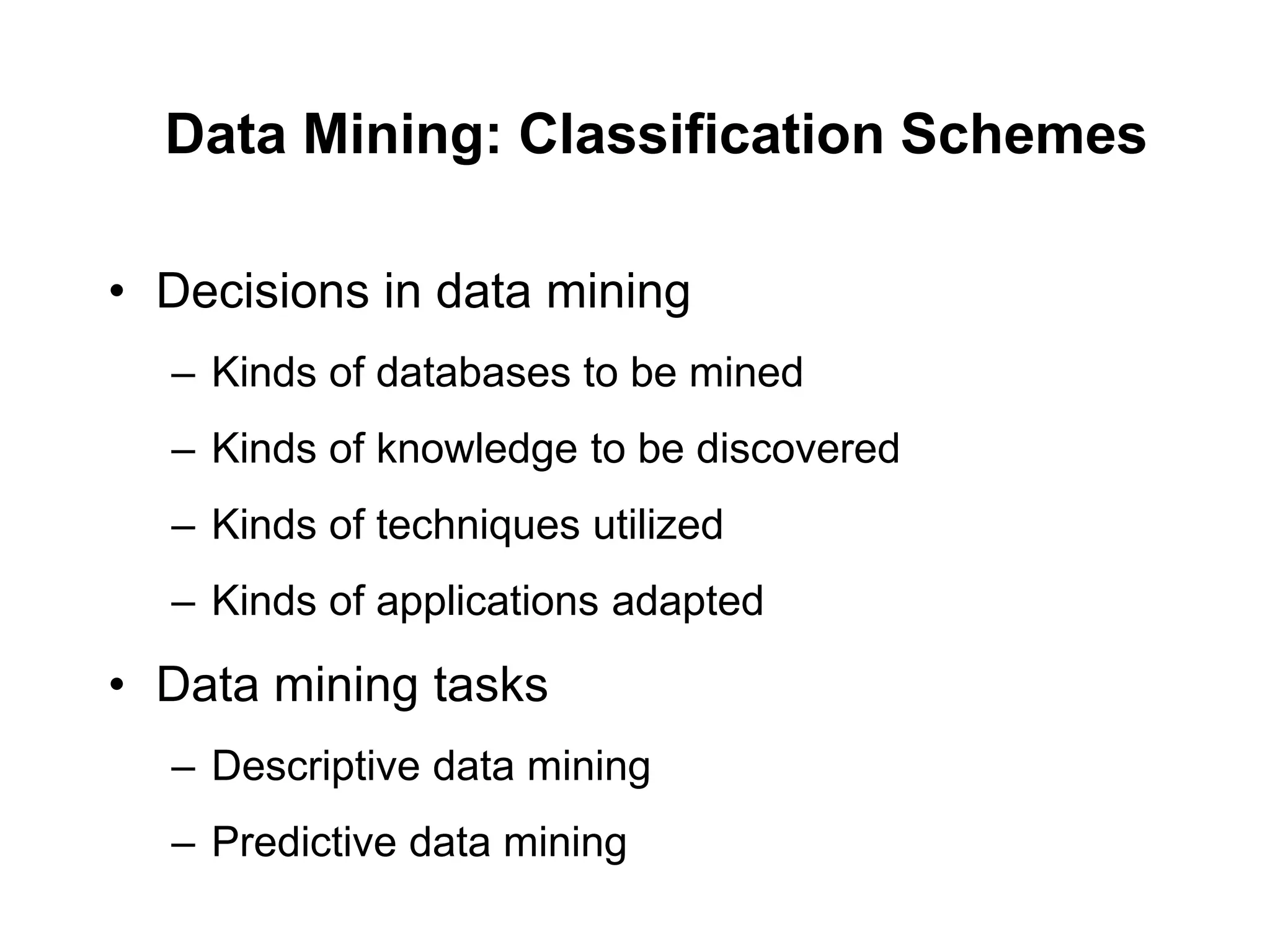 Data Mining: Classification Schemes
• Decisions in data mining
– Kinds of databases to be mined
– Kinds of knowledge to be discovered
– Kinds of techniques utilized
– Kinds of applications adapted
• Data mining tasks
– Descriptive data mining
– Predictive data mining
 