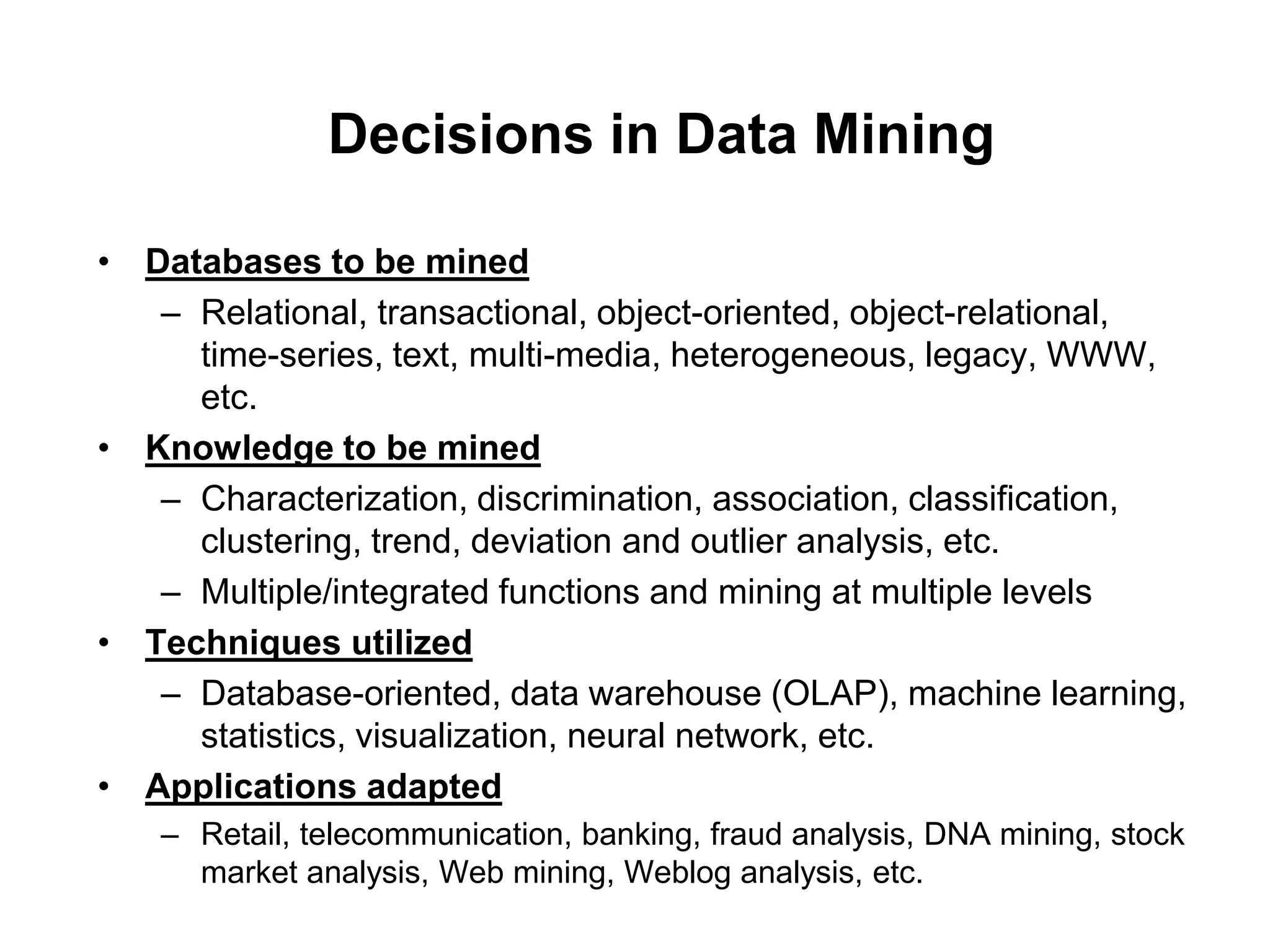 Decisions in Data Mining
• Databases to be mined
– Relational, transactional, object-oriented, object-relational,
time-series, text, multi-media, heterogeneous, legacy, WWW,
etc.
• Knowledge to be mined
– Characterization, discrimination, association, classification,
clustering, trend, deviation and outlier analysis, etc.
– Multiple/integrated functions and mining at multiple levels
• Techniques utilized
– Database-oriented, data warehouse (OLAP), machine learning,
statistics, visualization, neural network, etc.
• Applications adapted
– Retail, telecommunication, banking, fraud analysis, DNA mining, stock
market analysis, Web mining, Weblog analysis, etc.
 