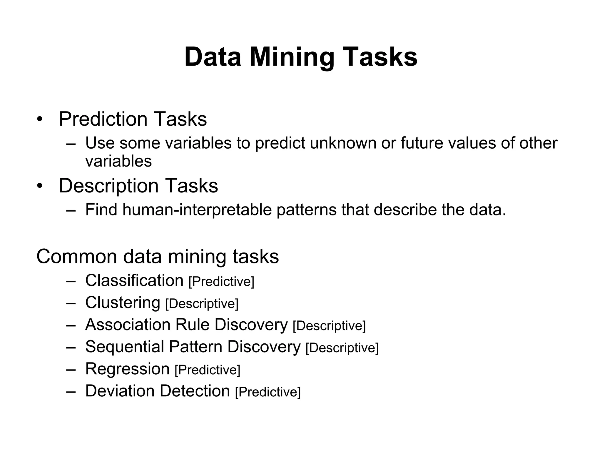 Data Mining Tasks
• Prediction Tasks
– Use some variables to predict unknown or future values of other
variables
• Description Tasks
– Find human-interpretable patterns that describe the data.
Common data mining tasks
– Classification [Predictive]
– Clustering [Descriptive]
– Association Rule Discovery [Descriptive]
– Sequential Pattern Discovery [Descriptive]
– Regression [Predictive]
– Deviation Detection [Predictive]
 
