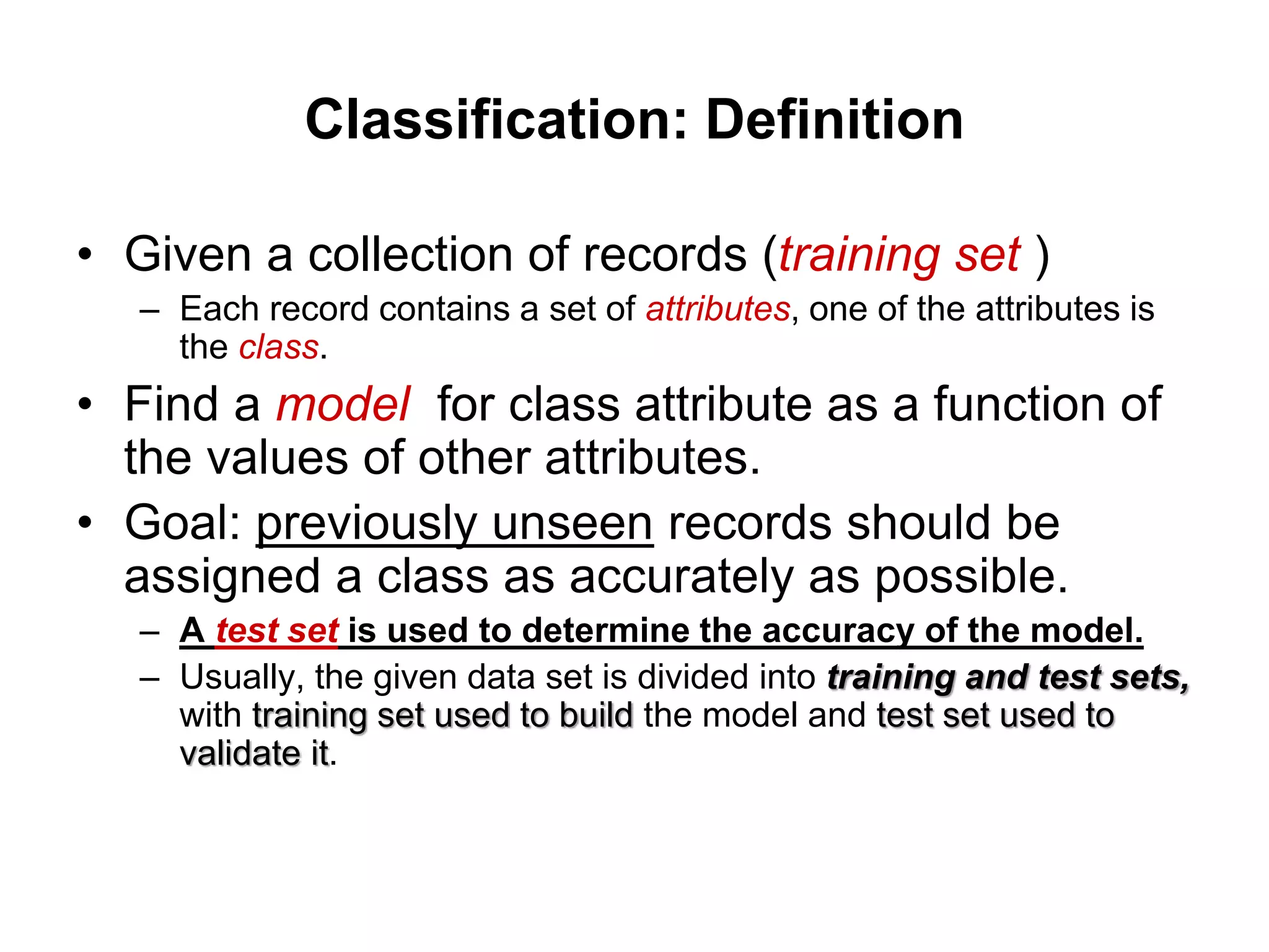 Classification: Definition
• Given a collection of records (training set )
– Each record contains a set of attributes, one of the attributes is
the class.
• Find a model for class attribute as a function of
the values of other attributes.
• Goal: previously unseen records should be
assigned a class as accurately as possible.
– A test set is used to determine the accuracy of the model.
– Usually, the given data set is divided into training and test sets,
with training set used to build the model and test set used to
validate it.
 