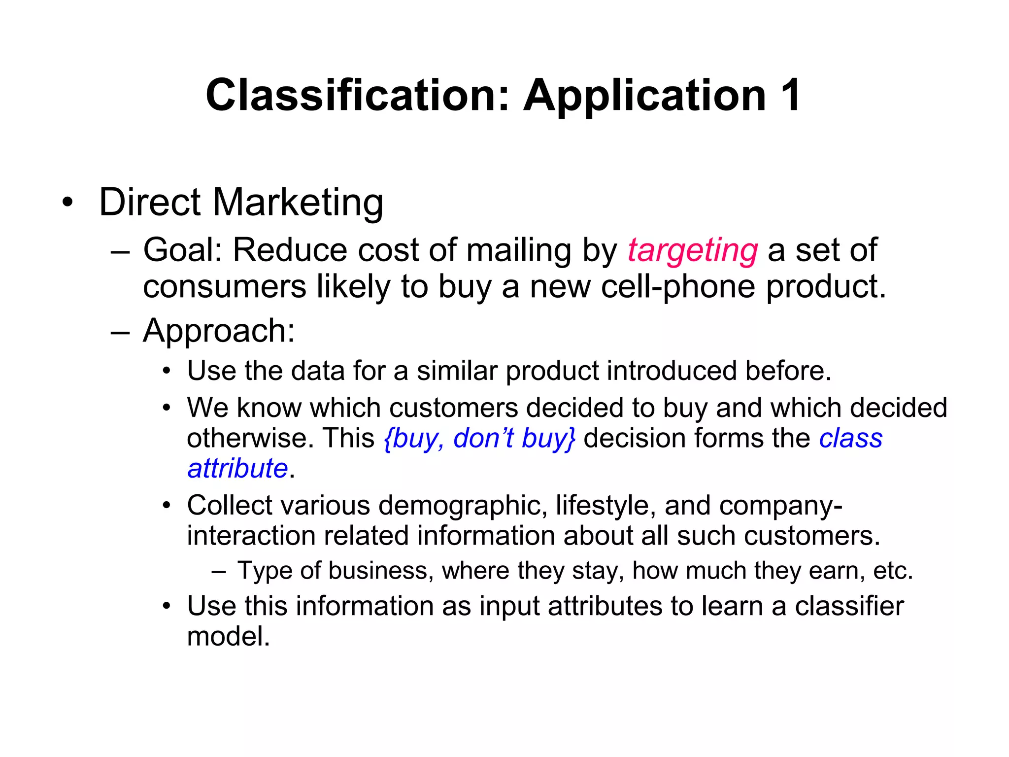 Classification: Application 1
• Direct Marketing
– Goal: Reduce cost of mailing by targeting a set of
consumers likely to buy a new cell-phone product.
– Approach:
• Use the data for a similar product introduced before.
• We know which customers decided to buy and which decided
otherwise. This {buy, don’t buy} decision forms the class
attribute.
• Collect various demographic, lifestyle, and company-
interaction related information about all such customers.
– Type of business, where they stay, how much they earn, etc.
• Use this information as input attributes to learn a classifier
model.
 