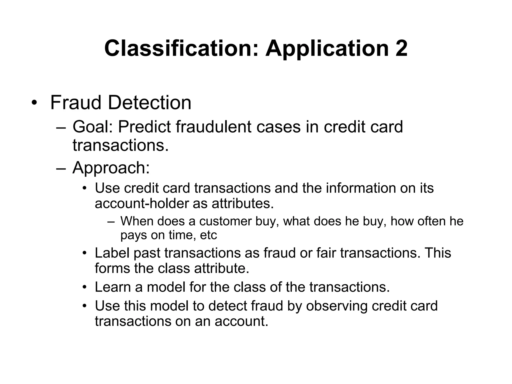Classification: Application 2
• Fraud Detection
– Goal: Predict fraudulent cases in credit card
transactions.
– Approach:
• Use credit card transactions and the information on its
account-holder as attributes.
– When does a customer buy, what does he buy, how often he
pays on time, etc
• Label past transactions as fraud or fair transactions. This
forms the class attribute.
• Learn a model for the class of the transactions.
• Use this model to detect fraud by observing credit card
transactions on an account.
 