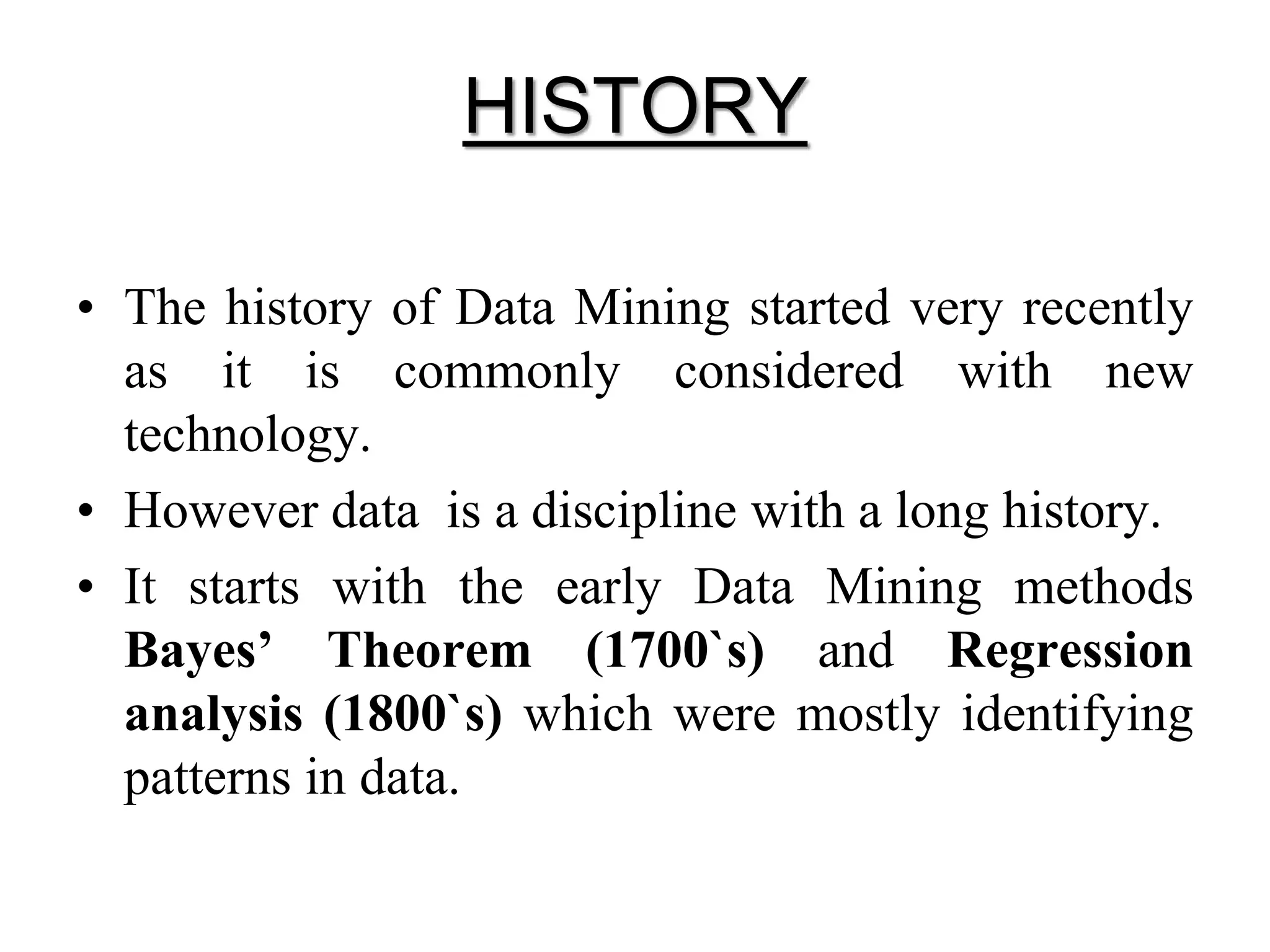 HISTORY
• The history of Data Mining started very recently
as it is commonly considered with new
technology.
• However data is a discipline with a long history.
• It starts with the early Data Mining methods
Bayes’ Theorem (1700`s) and Regression
analysis (1800`s) which were mostly identifying
patterns in data.
 