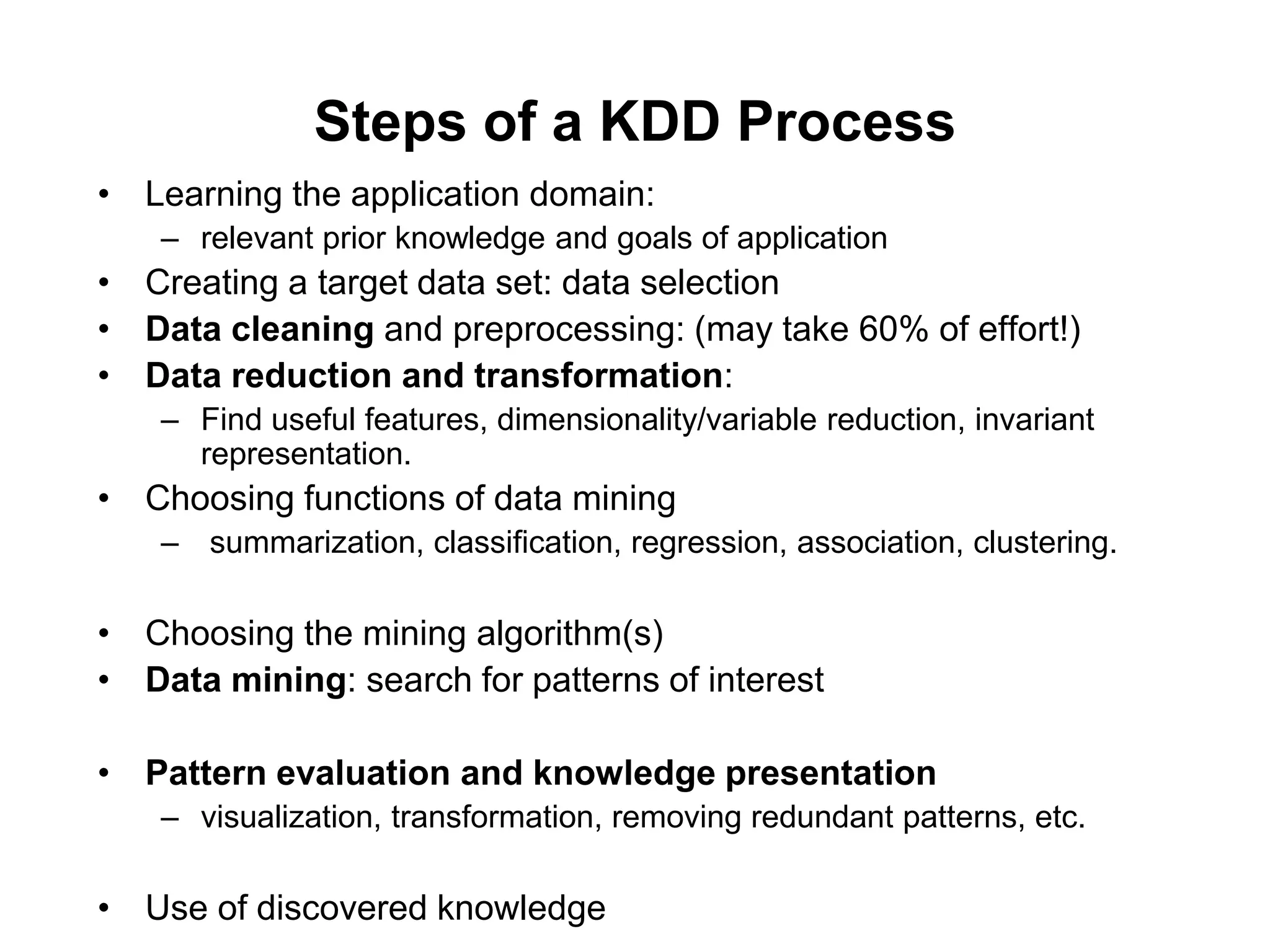 Steps of a KDD Process
• Learning the application domain:
– relevant prior knowledge and goals of application
• Creating a target data set: data selection
• Data cleaning and preprocessing: (may take 60% of effort!)
• Data reduction and transformation:
– Find useful features, dimensionality/variable reduction, invariant
representation.
• Choosing functions of data mining
– summarization, classification, regression, association, clustering.
• Choosing the mining algorithm(s)
• Data mining: search for patterns of interest
• Pattern evaluation and knowledge presentation
– visualization, transformation, removing redundant patterns, etc.
• Use of discovered knowledge
 