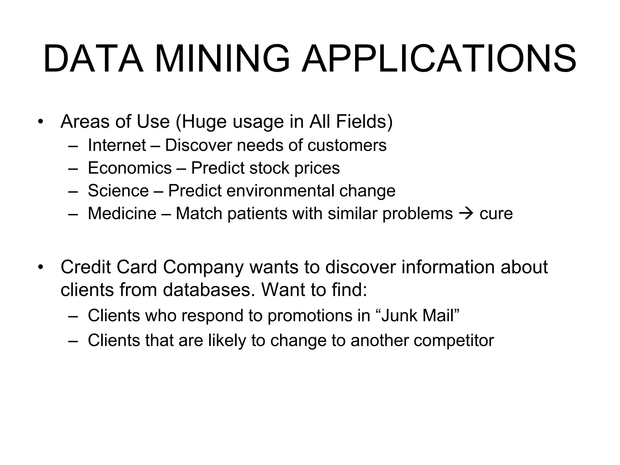 DATA MINING APPLICATIONS
• Areas of Use (Huge usage in All Fields)
– Internet – Discover needs of customers
– Economics – Predict stock prices
– Science – Predict environmental change
– Medicine – Match patients with similar problems  cure
• Credit Card Company wants to discover information about
clients from databases. Want to find:
– Clients who respond to promotions in “Junk Mail”
– Clients that are likely to change to another competitor
 