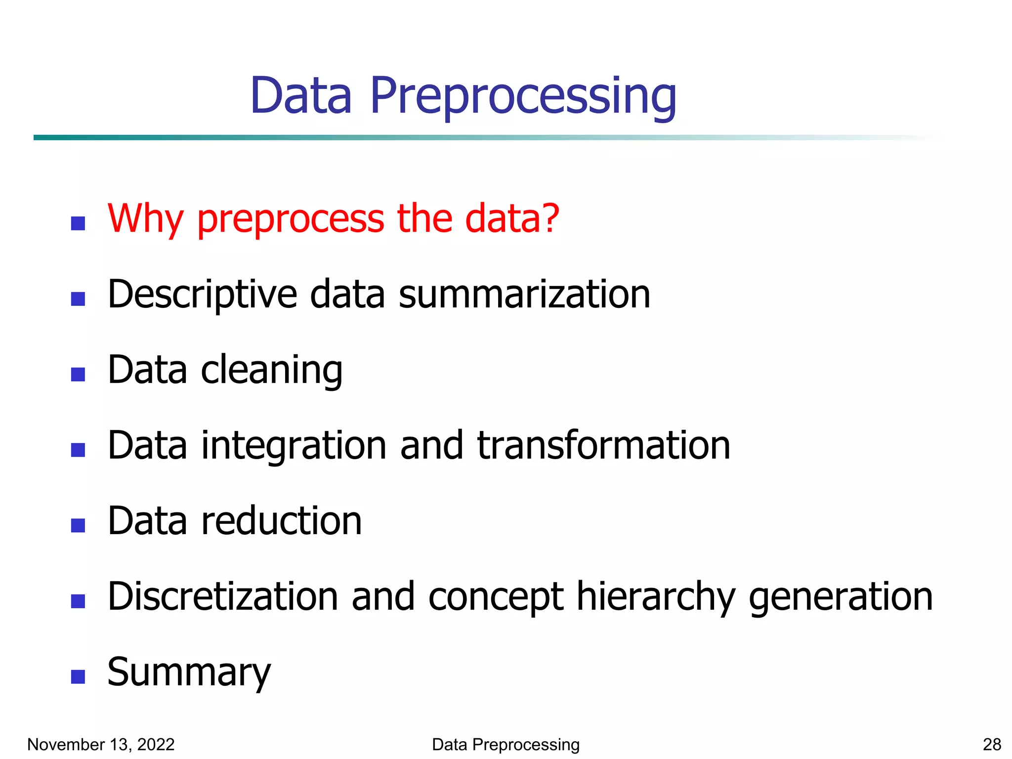 November 13, 2022 Data Preprocessing 28
Data Preprocessing
 Why preprocess the data?
 Descriptive data summarization
 Data cleaning
 Data integration and transformation
 Data reduction
 Discretization and concept hierarchy generation
 Summary
 