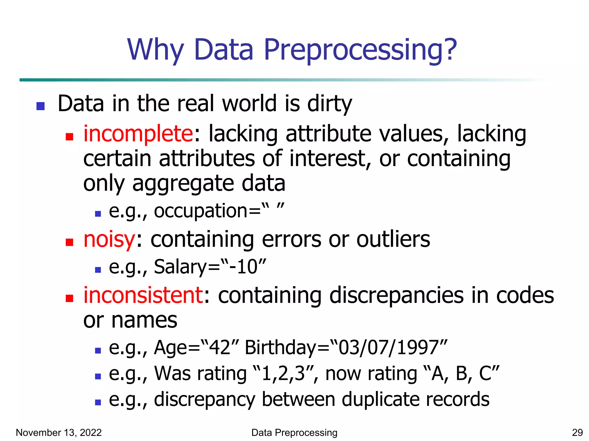 November 13, 2022 Data Preprocessing 29
Why Data Preprocessing?
 Data in the real world is dirty
 incomplete: lacking attribute values, lacking
certain attributes of interest, or containing
only aggregate data
 e.g., occupation=“ ”
 noisy: containing errors or outliers
 e.g., Salary=“-10”
 inconsistent: containing discrepancies in codes
or names
 e.g., Age=“42” Birthday=“03/07/1997”
 e.g., Was rating “1,2,3”, now rating “A, B, C”
 e.g., discrepancy between duplicate records
 