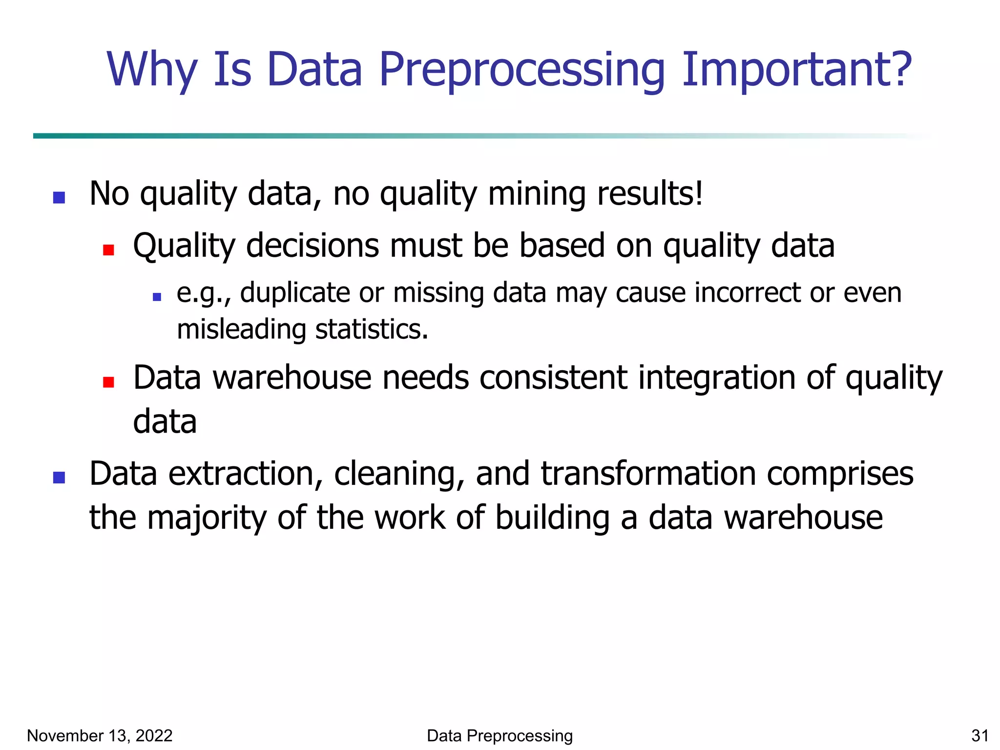 November 13, 2022 Data Preprocessing 31
Why Is Data Preprocessing Important?
 No quality data, no quality mining results!
 Quality decisions must be based on quality data
 e.g., duplicate or missing data may cause incorrect or even
misleading statistics.
 Data warehouse needs consistent integration of quality
data
 Data extraction, cleaning, and transformation comprises
the majority of the work of building a data warehouse
 