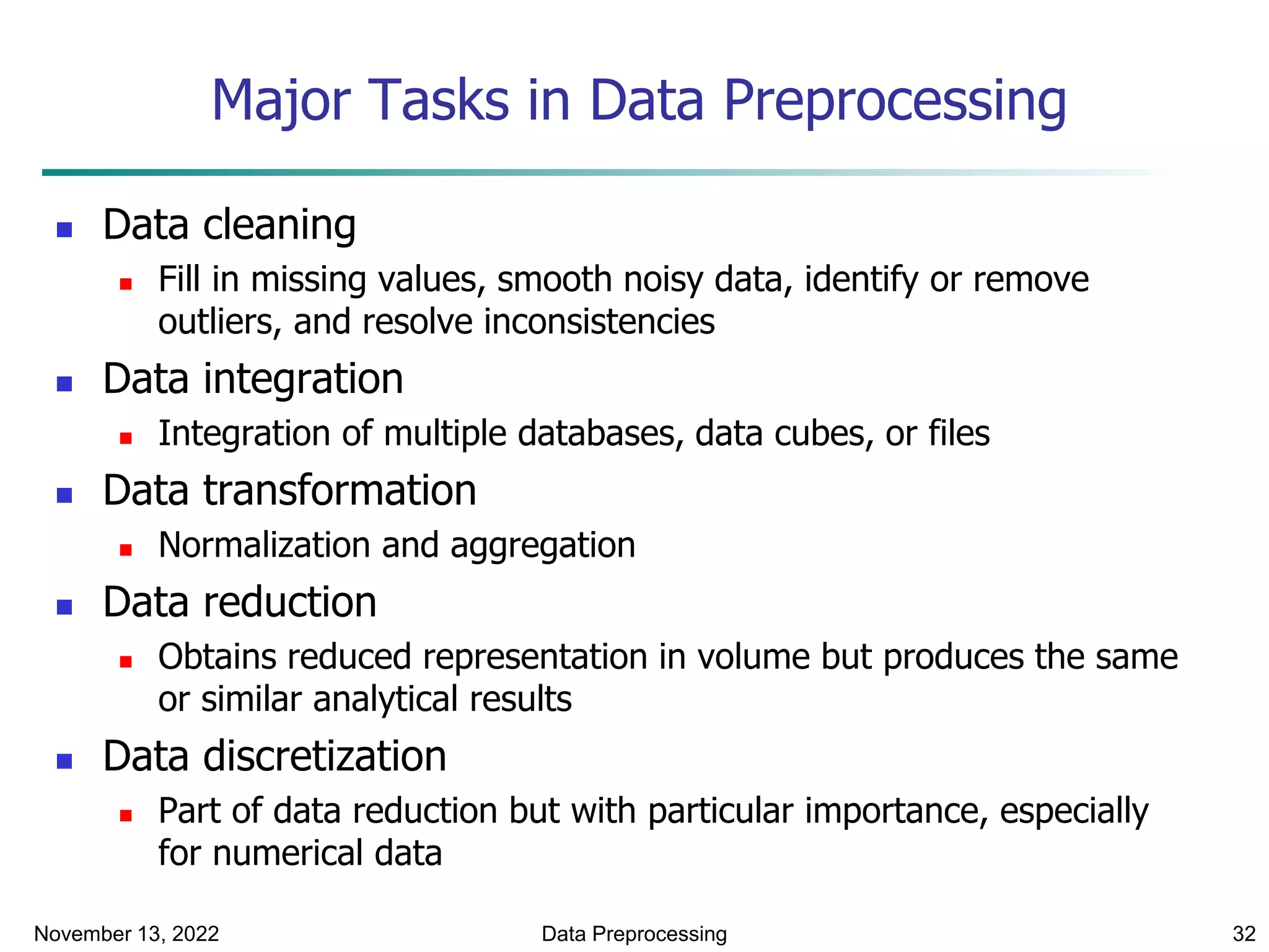November 13, 2022 Data Preprocessing 32
Major Tasks in Data Preprocessing
 Data cleaning
 Fill in missing values, smooth noisy data, identify or remove
outliers, and resolve inconsistencies
 Data integration
 Integration of multiple databases, data cubes, or files
 Data transformation
 Normalization and aggregation
 Data reduction
 Obtains reduced representation in volume but produces the same
or similar analytical results
 Data discretization
 Part of data reduction but with particular importance, especially
for numerical data
 