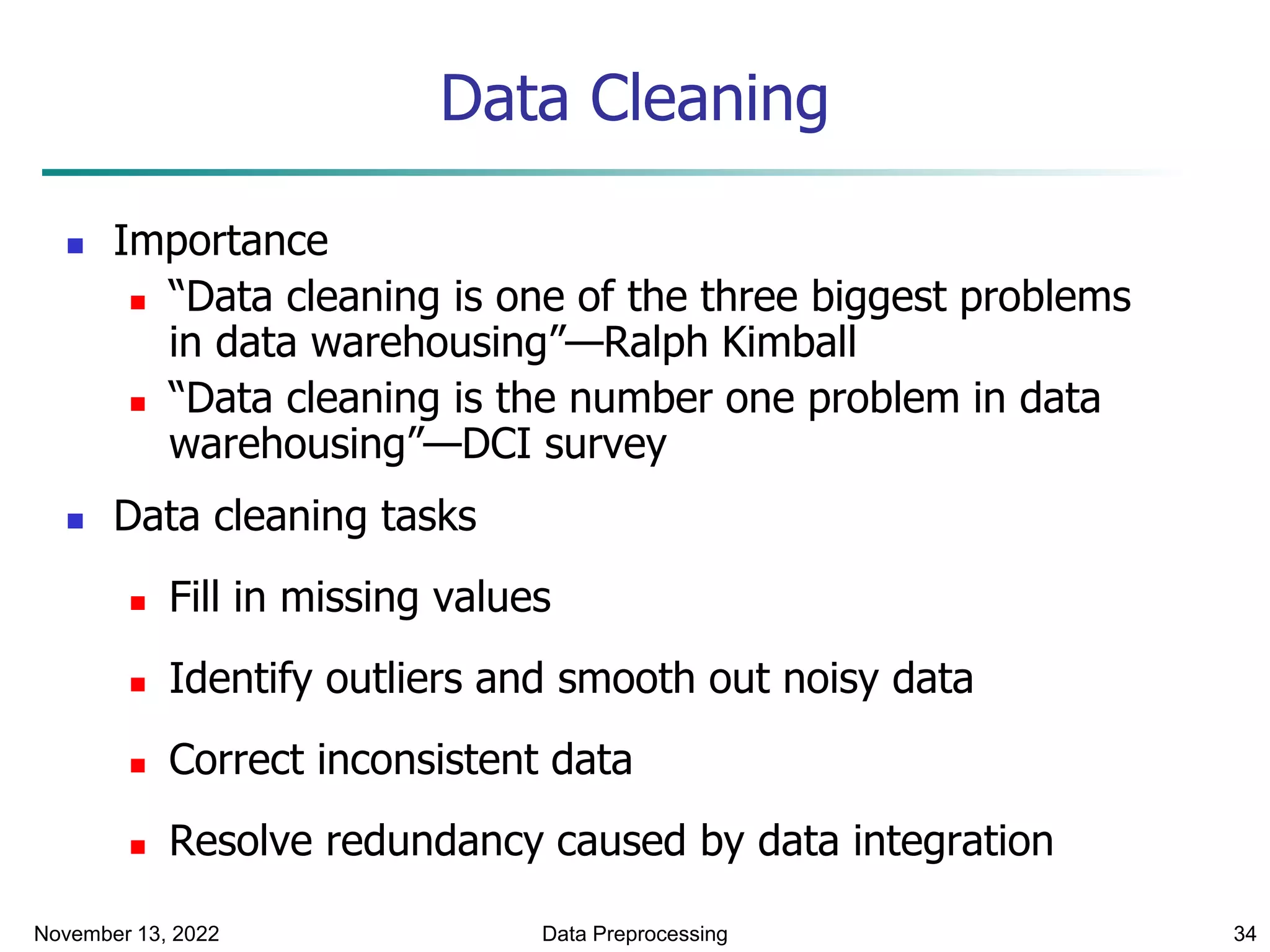 November 13, 2022 Data Preprocessing 34
Data Cleaning
 Importance
 “Data cleaning is one of the three biggest problems
in data warehousing”—Ralph Kimball
 “Data cleaning is the number one problem in data
warehousing”—DCI survey
 Data cleaning tasks
 Fill in missing values
 Identify outliers and smooth out noisy data
 Correct inconsistent data
 Resolve redundancy caused by data integration
 