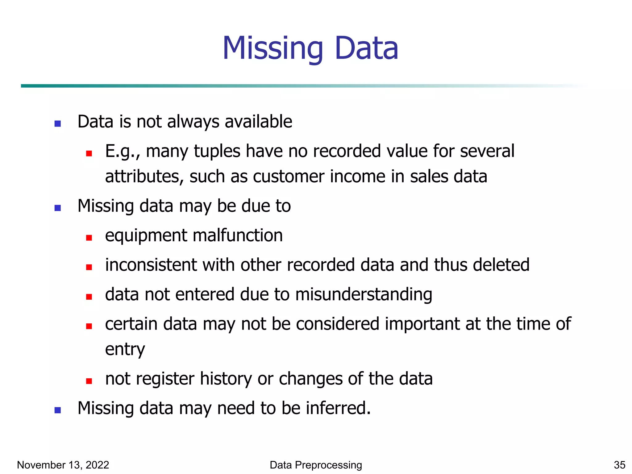 November 13, 2022 Data Preprocessing 35
Missing Data
 Data is not always available
 E.g., many tuples have no recorded value for several
attributes, such as customer income in sales data
 Missing data may be due to
 equipment malfunction
 inconsistent with other recorded data and thus deleted
 data not entered due to misunderstanding
 certain data may not be considered important at the time of
entry
 not register history or changes of the data
 Missing data may need to be inferred.
 