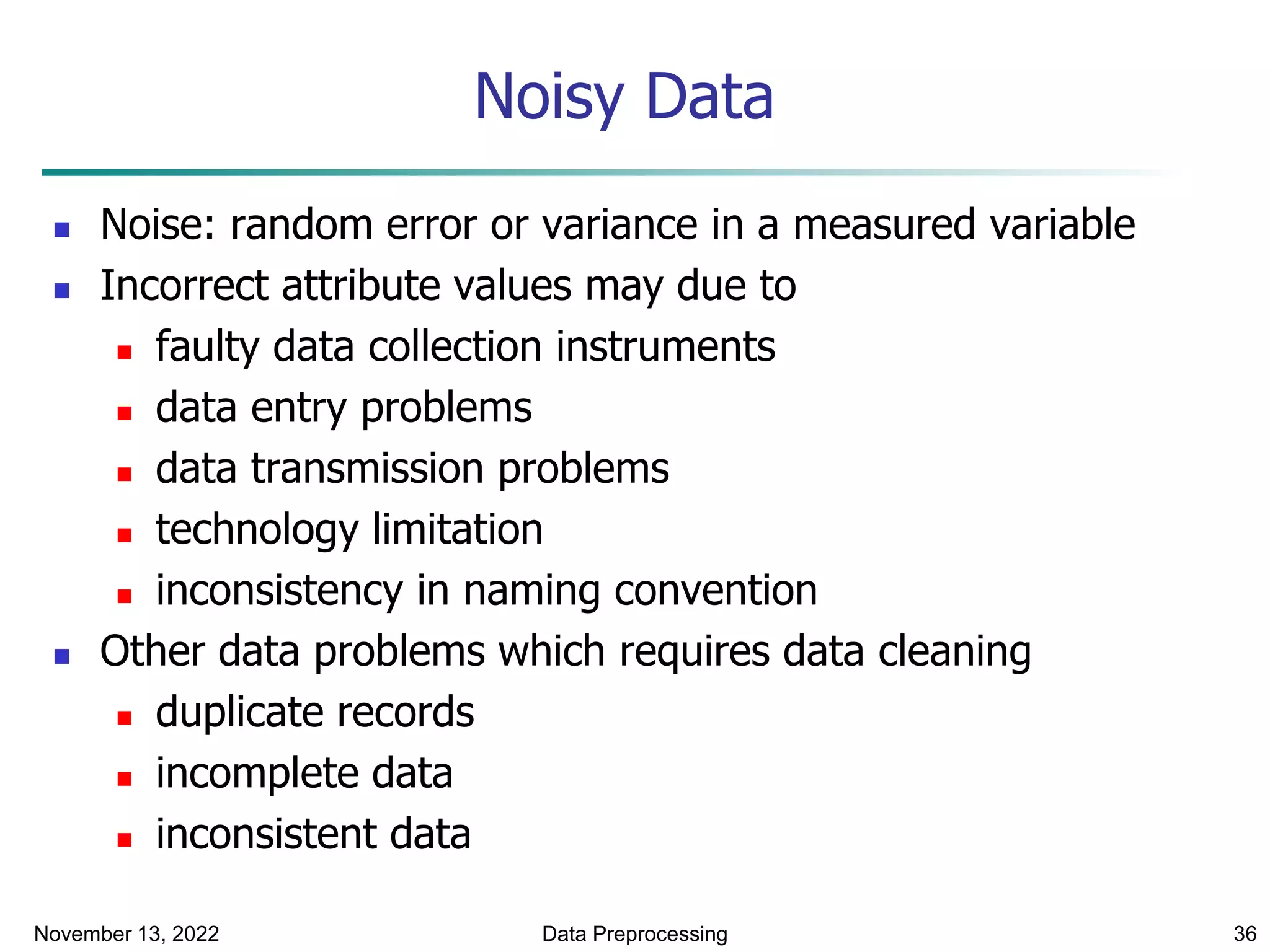 November 13, 2022 Data Preprocessing 36
Noisy Data
 Noise: random error or variance in a measured variable
 Incorrect attribute values may due to
 faulty data collection instruments
 data entry problems
 data transmission problems
 technology limitation
 inconsistency in naming convention
 Other data problems which requires data cleaning
 duplicate records
 incomplete data
 inconsistent data
 