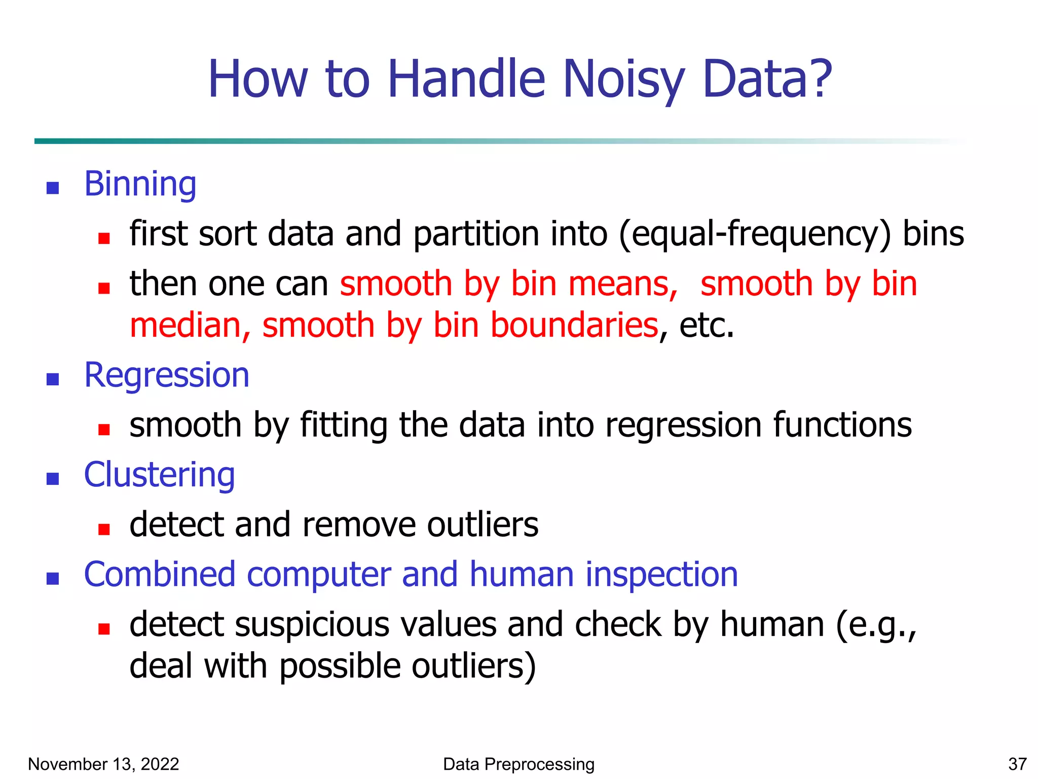 November 13, 2022 Data Preprocessing 37
How to Handle Noisy Data?
 Binning
 first sort data and partition into (equal-frequency) bins
 then one can smooth by bin means, smooth by bin
median, smooth by bin boundaries, etc.
 Regression
 smooth by fitting the data into regression functions
 Clustering
 detect and remove outliers
 Combined computer and human inspection
 detect suspicious values and check by human (e.g.,
deal with possible outliers)
 