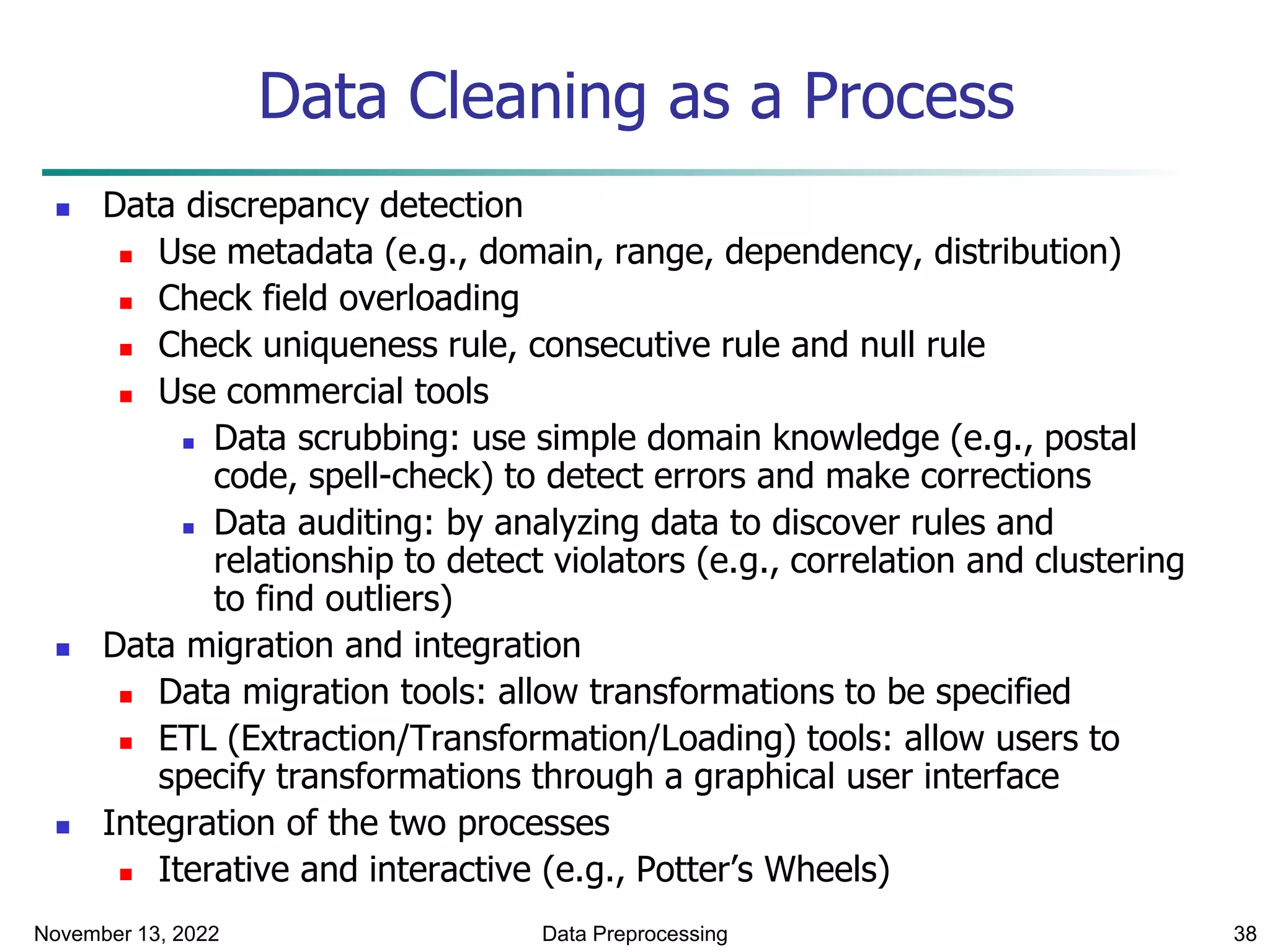 November 13, 2022 Data Preprocessing 38
Data Cleaning as a Process
 Data discrepancy detection
 Use metadata (e.g., domain, range, dependency, distribution)
 Check field overloading
 Check uniqueness rule, consecutive rule and null rule
 Use commercial tools
 Data scrubbing: use simple domain knowledge (e.g., postal
code, spell-check) to detect errors and make corrections
 Data auditing: by analyzing data to discover rules and
relationship to detect violators (e.g., correlation and clustering
to find outliers)
 Data migration and integration
 Data migration tools: allow transformations to be specified
 ETL (Extraction/Transformation/Loading) tools: allow users to
specify transformations through a graphical user interface
 Integration of the two processes
 Iterative and interactive (e.g., Potter’s Wheels)
 