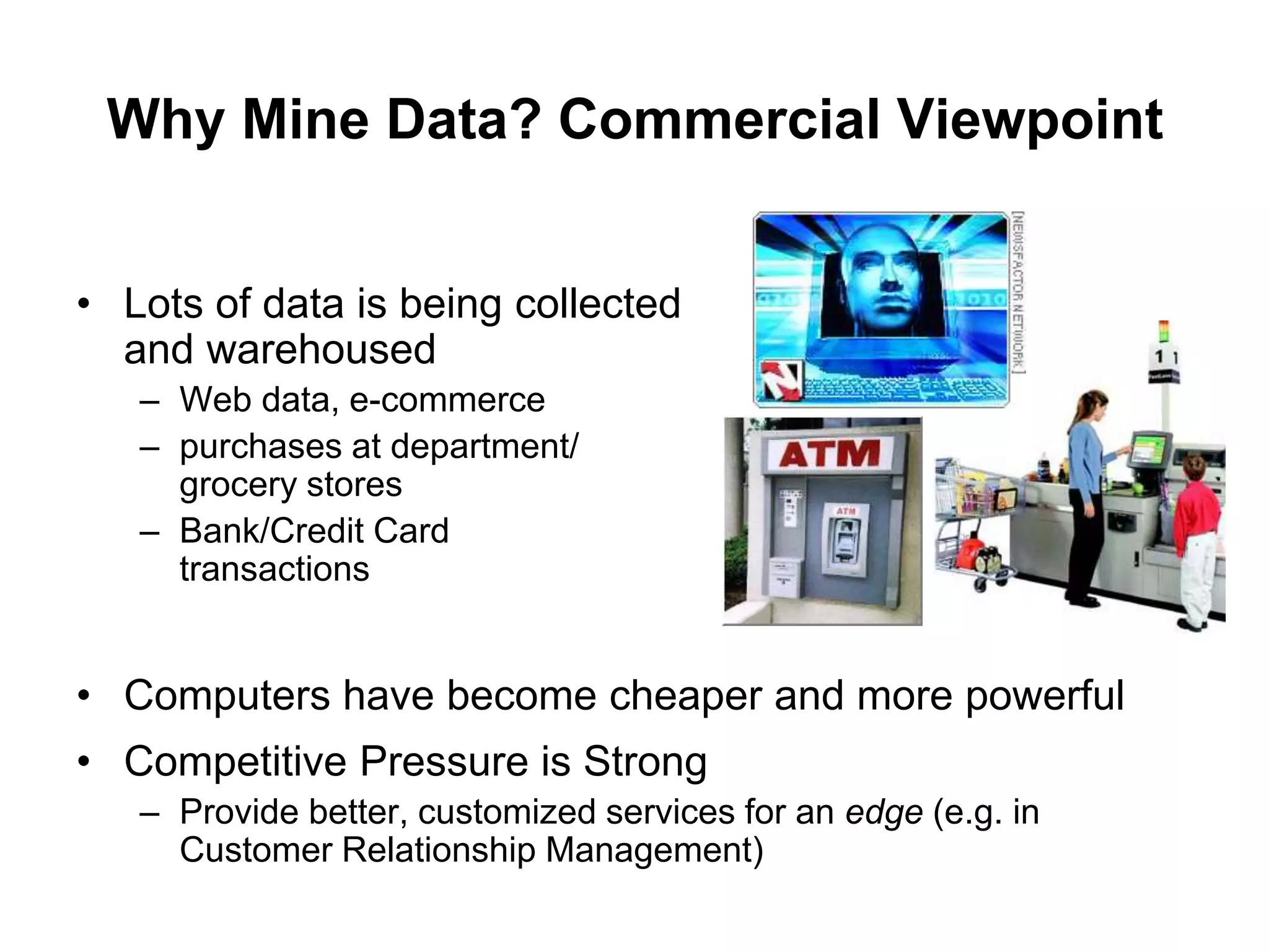 Why Mine Data? Commercial Viewpoint
• Lots of data is being collected
and warehoused
– Web data, e-commerce
– purchases at department/
grocery stores
– Bank/Credit Card
transactions
• Computers have become cheaper and more powerful
• Competitive Pressure is Strong
– Provide better, customized services for an edge (e.g. in
Customer Relationship Management)
 